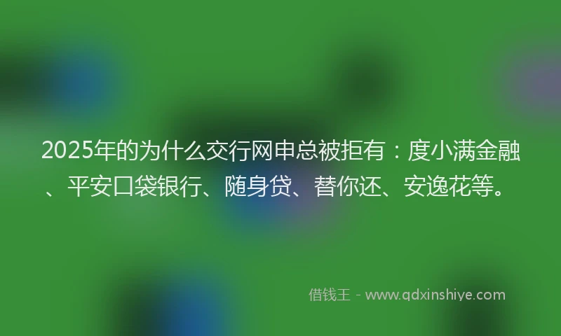 2025年的为什么交行网申总被拒有：度小满金融、平安口袋银行、随身贷、替你还、安逸花等。