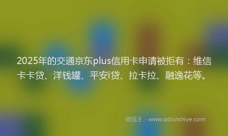 2025年的交通京东plus信用卡申请被拒有：维信卡卡贷、洋钱罐、平安i贷、拉卡拉、融逸花等。