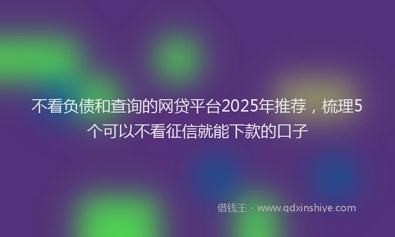 不看负债和查询的网贷平台2025年推荐，梳理5个可以不看征信就能下款的口子