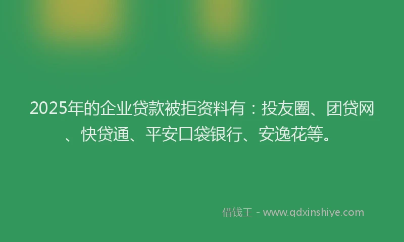 2025年的企业贷款被拒资料有：投友圈、团贷网、快贷通、平安口袋银行、安逸花等。