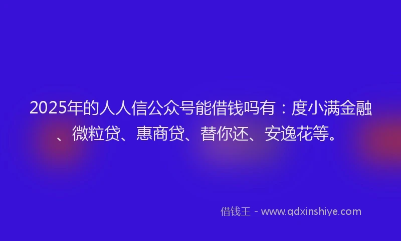 2025年的人人信公众号能借钱吗有：度小满金融、微粒贷、惠商贷、替你还、安逸花等。
