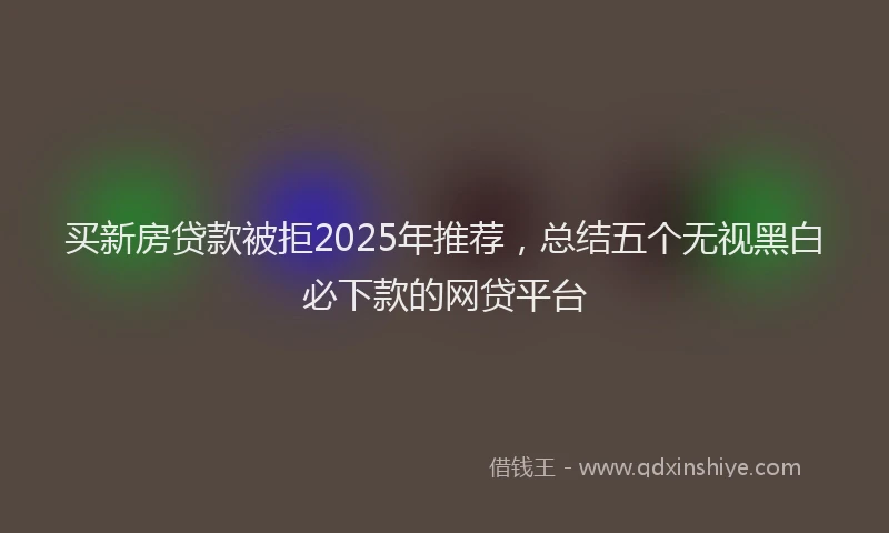 买新房贷款被拒2025年推荐，总结五个无视黑白必下款的网贷平台