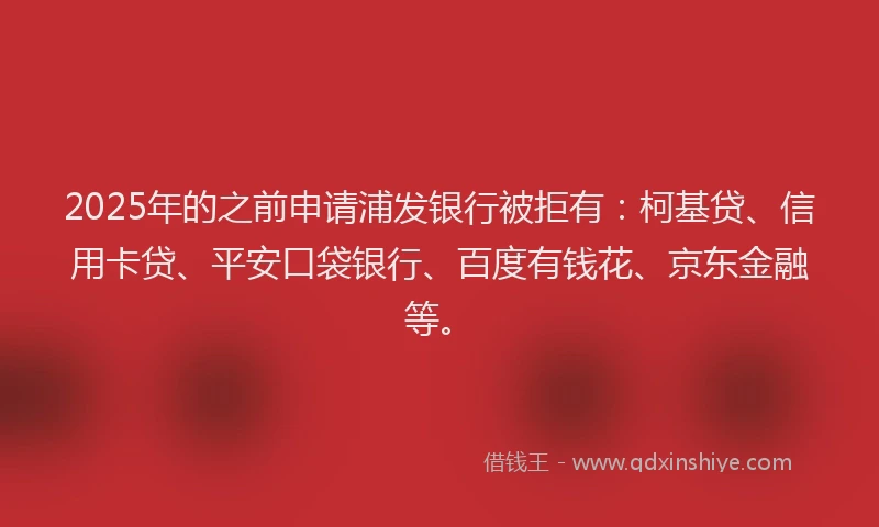 2025年的之前申请浦发银行被拒有：柯基贷、信用卡贷、平安口袋银行、百度有钱花、京东金融等。