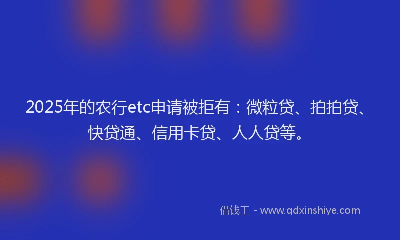 2025年的农行etc申请被拒有：微粒贷、拍拍贷、快贷通、信用卡贷、人人贷等。