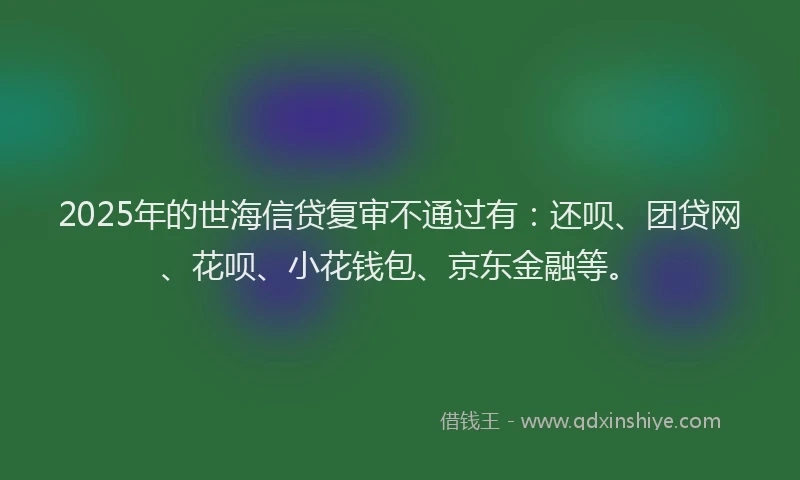 2025年的世海信贷复审不通过有：还呗、团贷网、花呗、小花钱包、京东金融等。