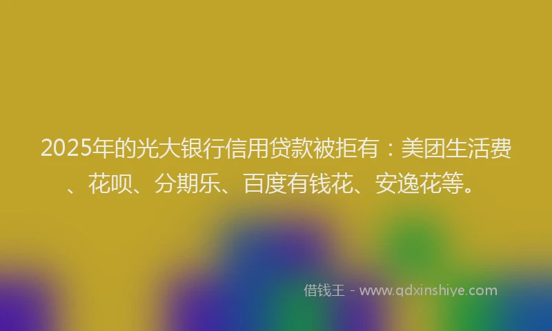 2025年的光大银行信用贷款被拒有：美团生活费、花呗、分期乐、百度有钱花、安逸花等。