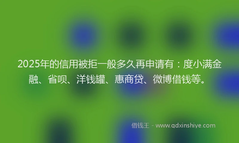 2025年的信用被拒一般多久再申请有：度小满金融、省呗、洋钱罐、惠商贷、微博借钱等。