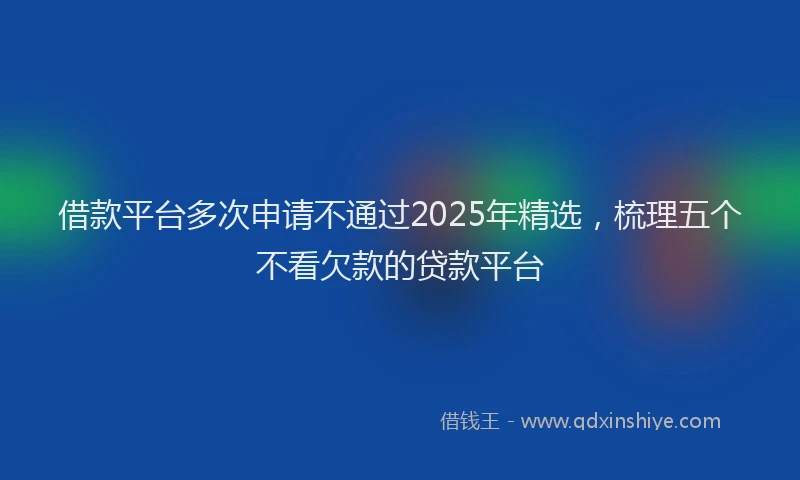 借款平台多次申请不通过2025年精选，梳理五个不看欠款的贷款平台