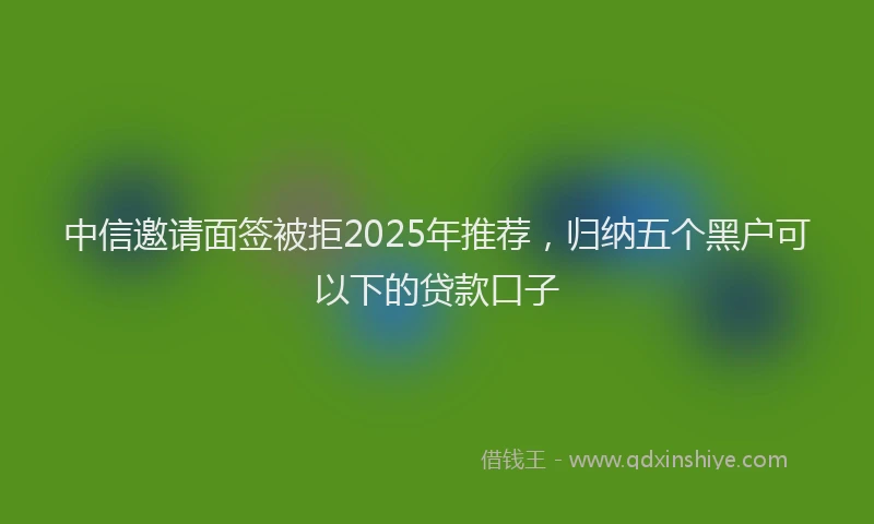 中信邀请面签被拒2025年推荐，归纳五个黑户可以下的贷款口子