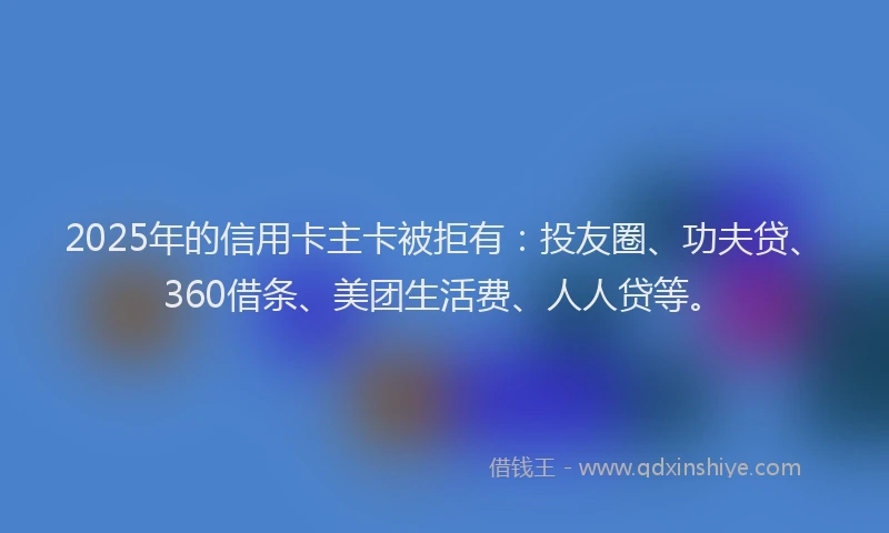 2025年的信用卡主卡被拒有：投友圈、功夫贷、360借条、美团生活费、人人贷等。