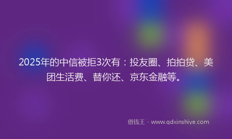 2025年的中信被拒3次有：投友圈、拍拍贷、美团生活费、替你还、京东金融等。