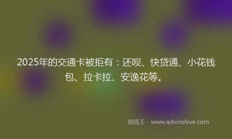 2025年的交通卡被拒有：还呗、快贷通、小花钱包、拉卡拉、安逸花等。