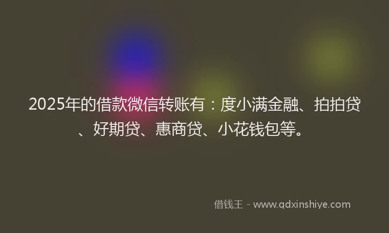 2025年的借款微信转账有：度小满金融、拍拍贷、好期贷、惠商贷、小花钱包等。