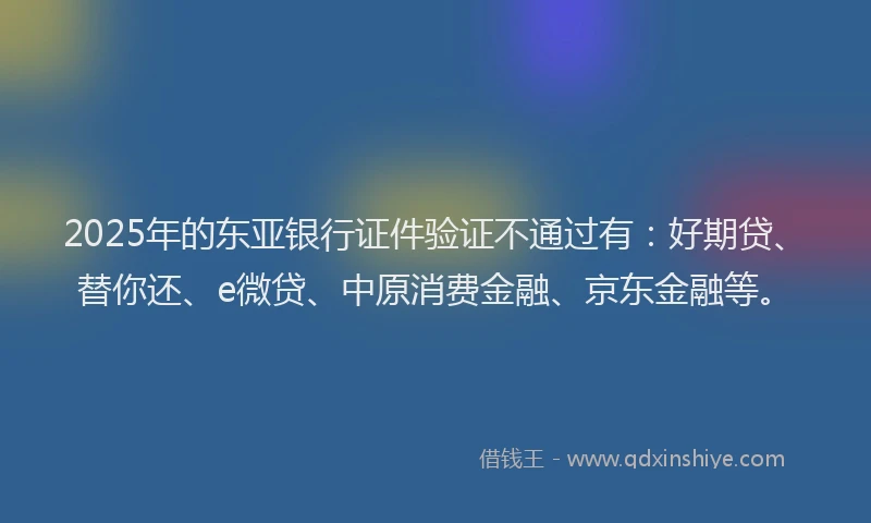 2025年的东亚银行证件验证不通过有：好期贷、替你还、e微贷、中原消费金融、京东金融等。