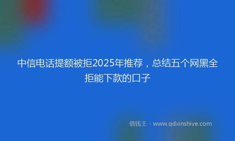 中信电话提额被拒2025年推荐，总结五个网黑全拒能下款的口子