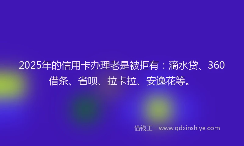 2025年的信用卡办理老是被拒有：滴水贷、360借条、省呗、拉卡拉、安逸花等。