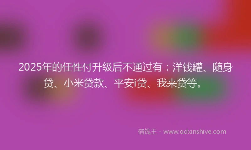 2025年的任性付升级后不通过有：洋钱罐、随身贷、小米贷款、平安i贷、我来贷等。