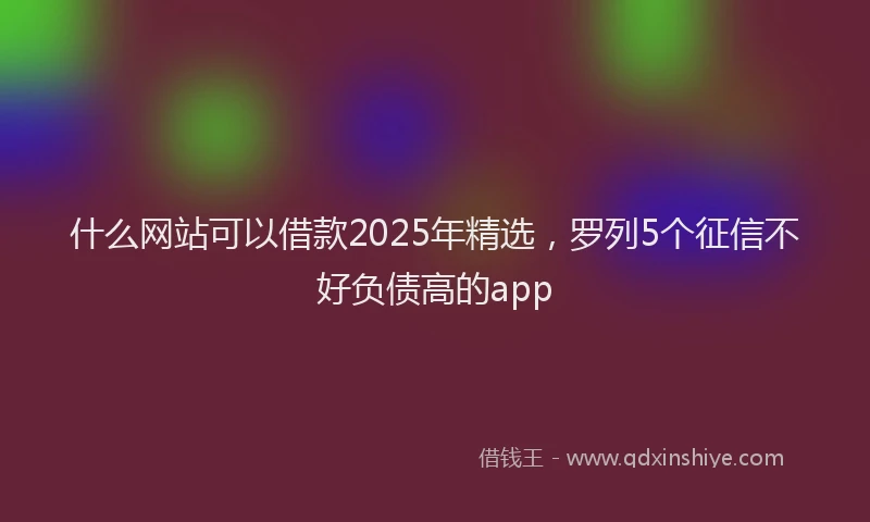 什么网站可以借款2025年精选，罗列5个征信不好负债高的app