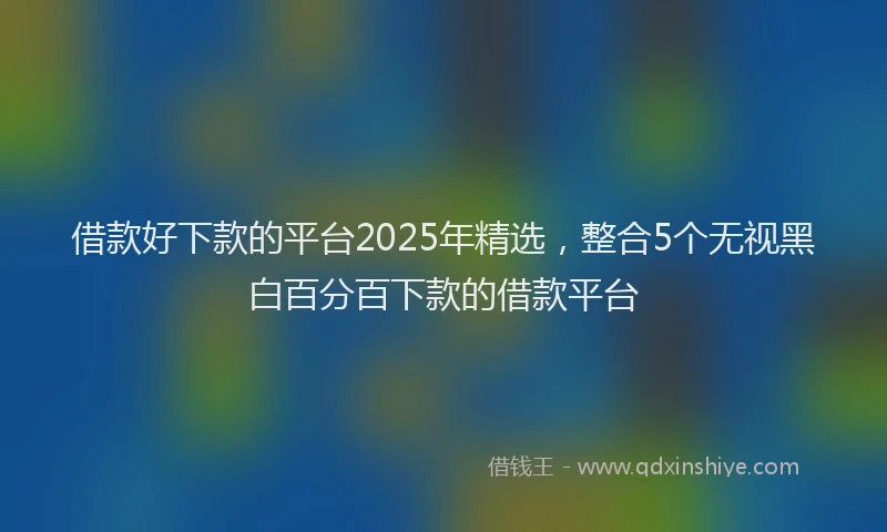 借款好下款的平台2025年精选，整合5个无视黑白百分百下款的借款平台