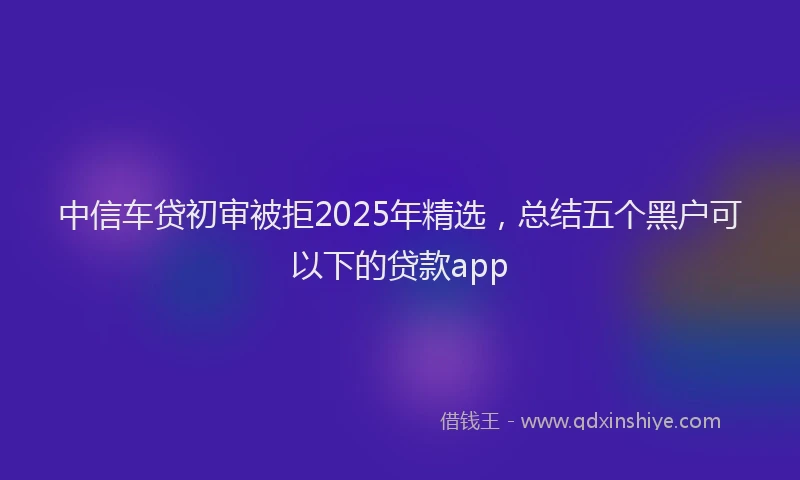 中信车贷初审被拒2025年精选，总结五个黑户可以下的贷款app