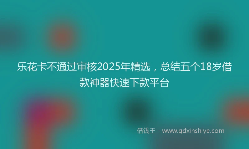 乐花卡不通过审核2025年精选，总结五个18岁借款神器快速下款平台