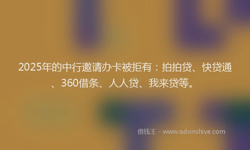 2025年的中行邀请办卡被拒有：拍拍贷、快贷通、360借条、人人贷、我来贷等。