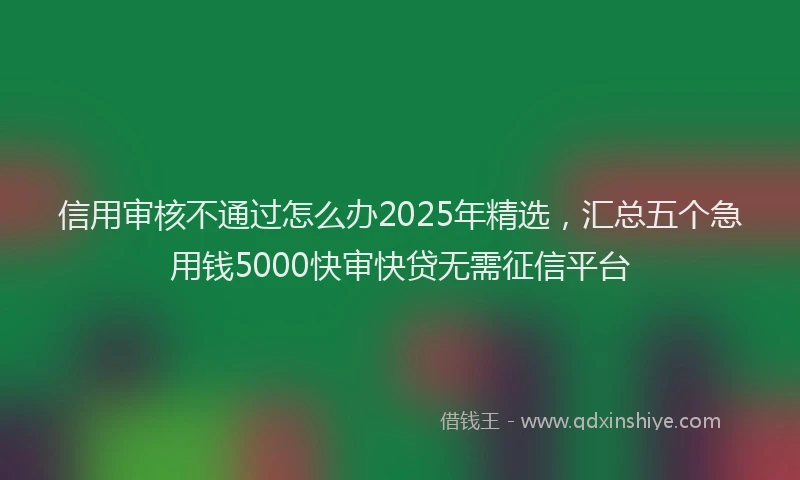 信用审核不通过怎么办2025年精选，汇总五个急用钱5000快审快贷无需征信平台