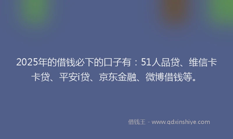 2025年的借钱必下的口子有：51人品贷、维信卡卡贷、平安i贷、京东金融、微博借钱等。