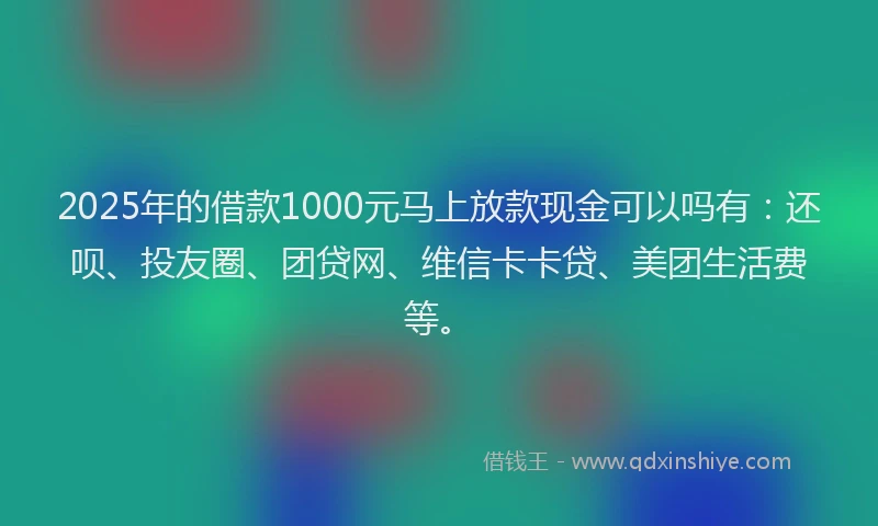 2025年的借款1000元马上放款现金可以吗有：还呗、投友圈、团贷网、维信卡卡贷、美团生活费等。