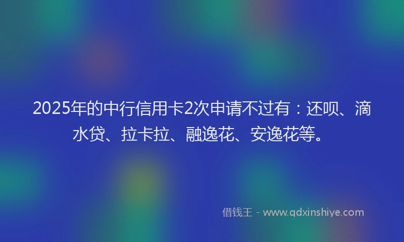2025年的中行信用卡2次申请不过有：还呗、滴水贷、拉卡拉、融逸花、安逸花等。
