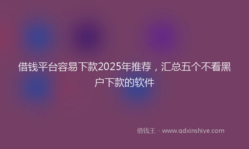 借钱平台容易下款2025年推荐，汇总五个不看黑户下款的软件