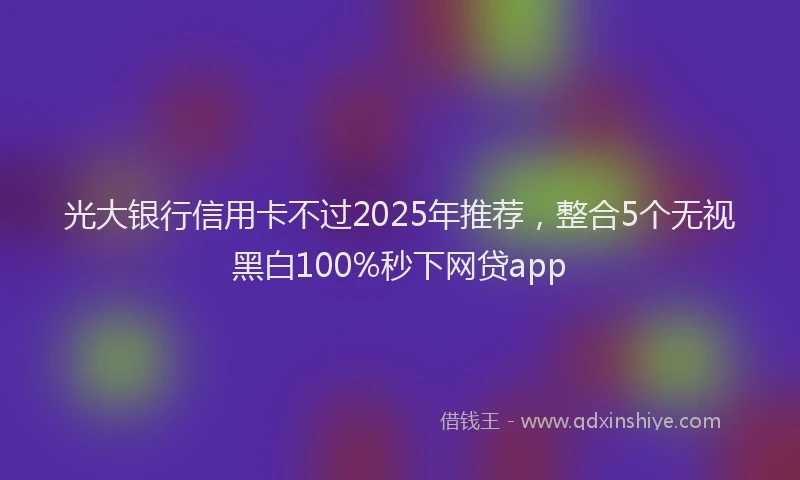 光大银行信用卡不过2025年推荐，整合5个无视黑白100%秒下网贷app
