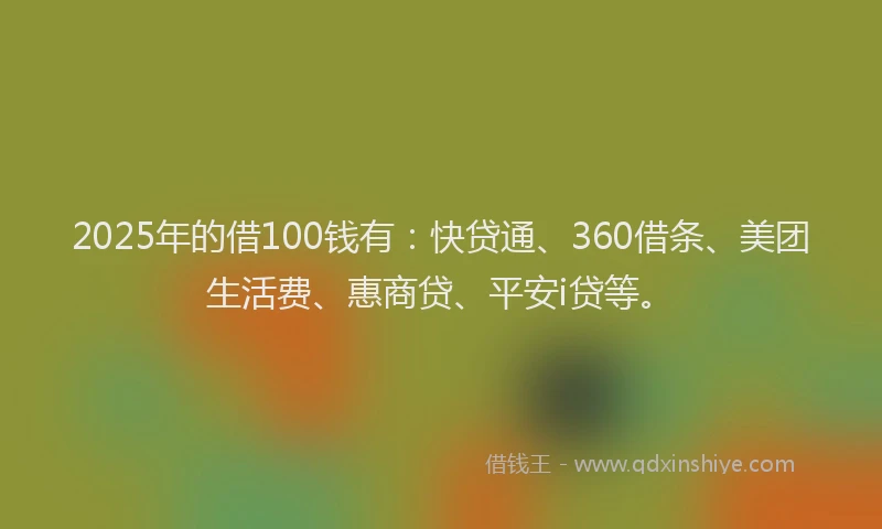2025年的借100钱有：快贷通、360借条、美团生活费、惠商贷、平安i贷等。