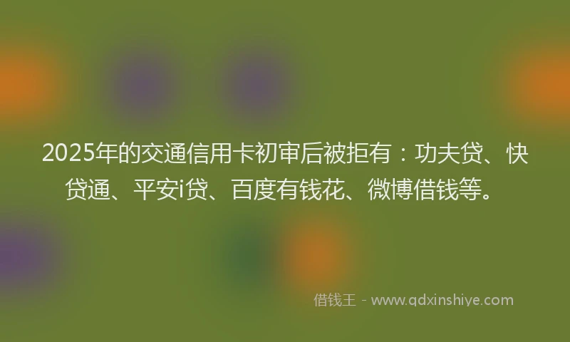 2025年的交通信用卡初审后被拒有：功夫贷、快贷通、平安i贷、百度有钱花、微博借钱等。