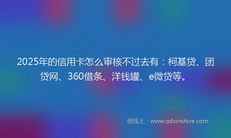 2025年的信用卡怎么审核不过去有：柯基贷、团贷网、360借条、洋钱罐、e微贷等。