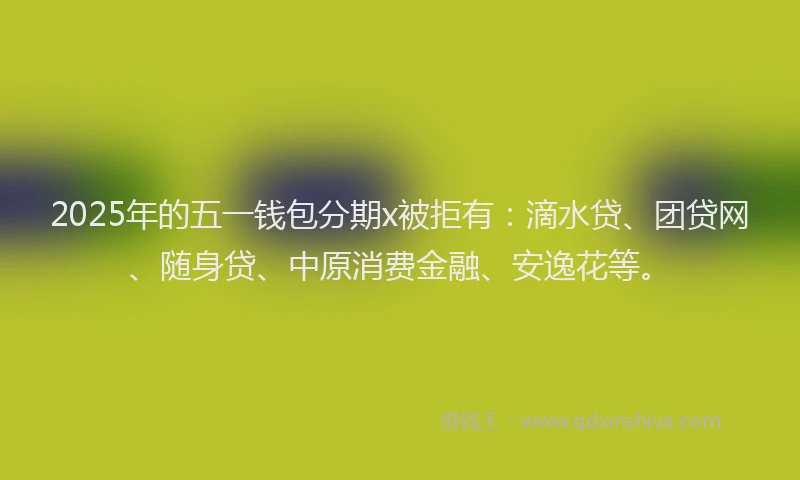 2025年的五一钱包分期x被拒有：滴水贷、团贷网、随身贷、中原消费金融、安逸花等。