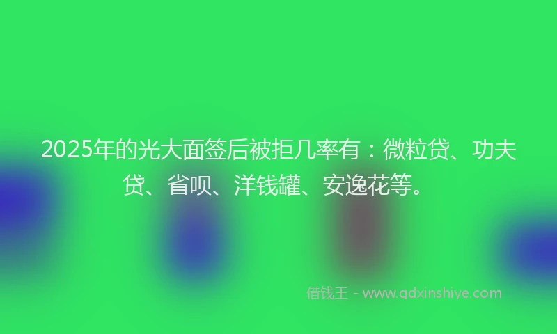 2025年的光大面签后被拒几率有：微粒贷、功夫贷、省呗、洋钱罐、安逸花等。