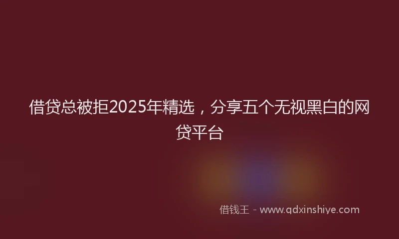 借贷总被拒2025年精选，分享五个无视黑白的网贷平台