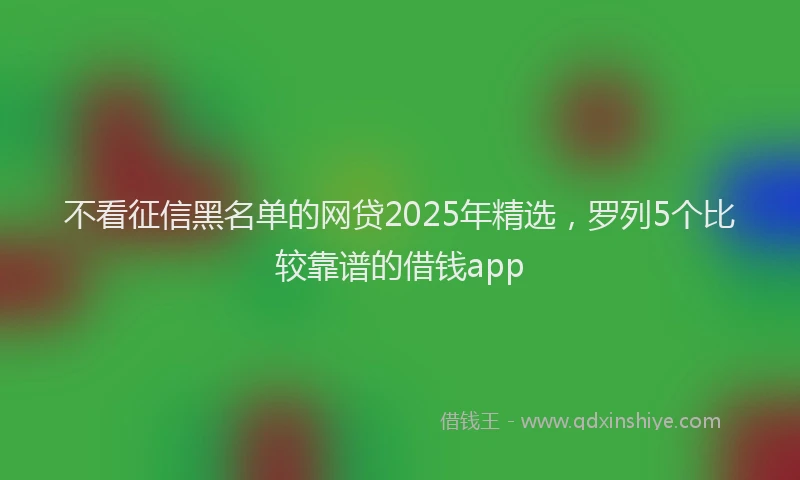 不看征信黑名单的网贷2025年精选，罗列5个比较靠谱的借钱app