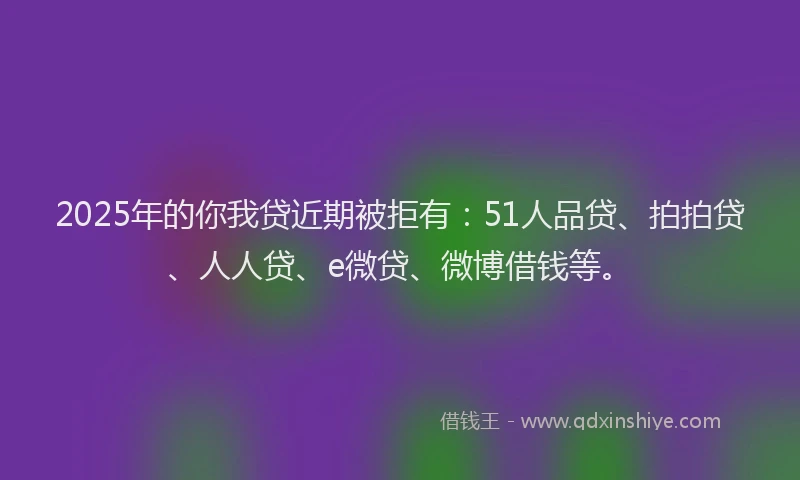 2025年的你我贷近期被拒有：51人品贷、拍拍贷、人人贷、e微贷、微博借钱等。