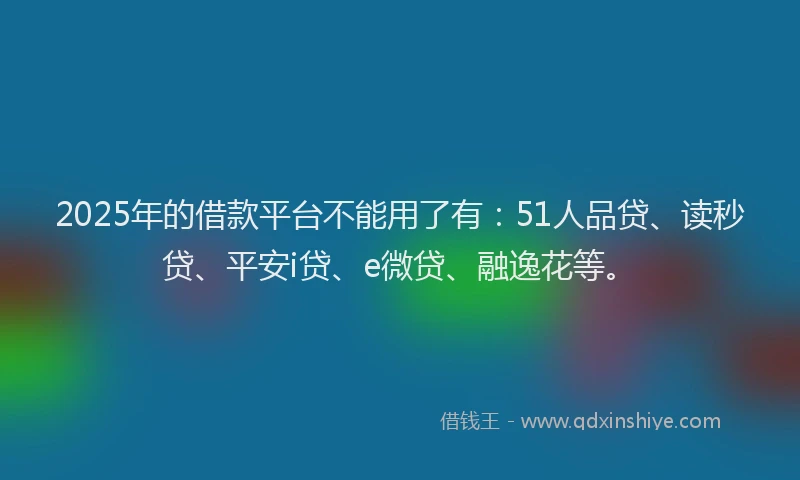 2025年的借款平台不能用了有：51人品贷、读秒贷、平安i贷、e微贷、融逸花等。