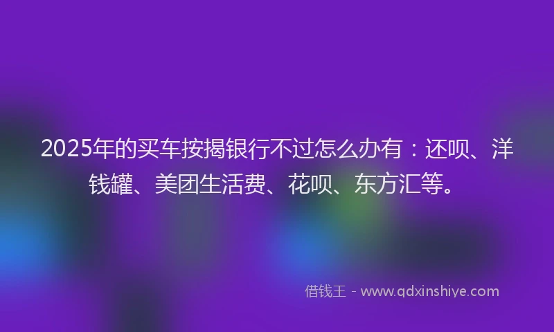 2025年的买车按揭银行不过怎么办有：还呗、洋钱罐、美团生活费、花呗、东方汇等。