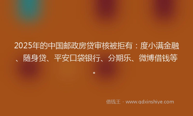 2025年的中国邮政房贷审核被拒有：度小满金融、随身贷、平安口袋银行、分期乐、微博借钱等。