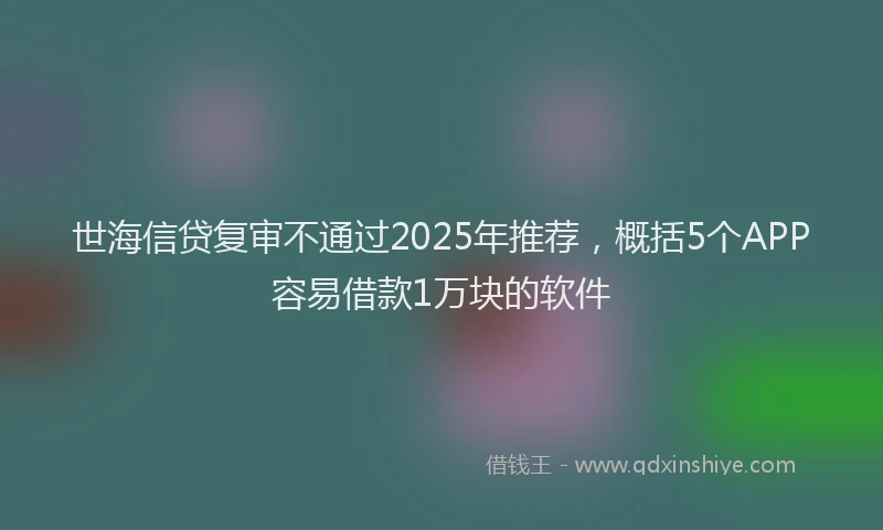 世海信贷复审不通过2025年推荐，概括5个APP容易借款1万块的软件