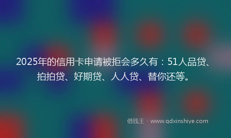 2025年的信用卡申请被拒会多久有：51人品贷、拍拍贷、好期贷、人人贷、替你还等。