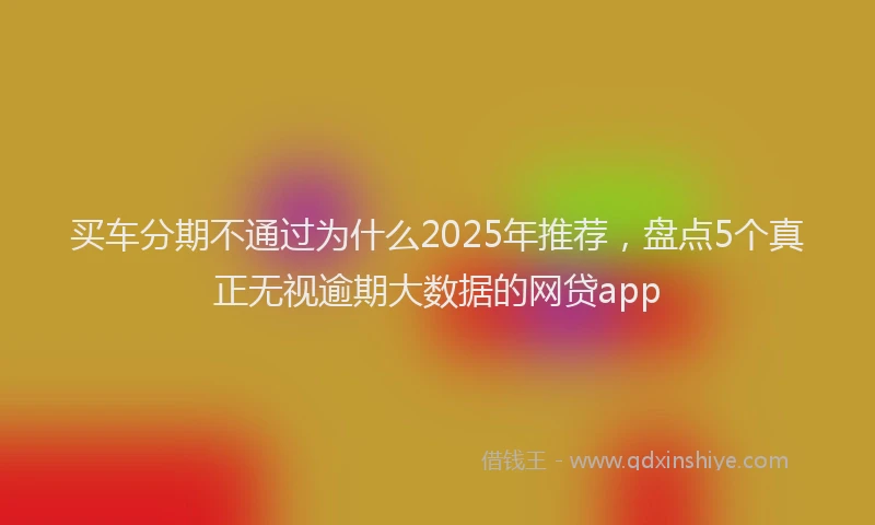 买车分期不通过为什么2025年推荐，盘点5个真正无视逾期大数据的网贷app