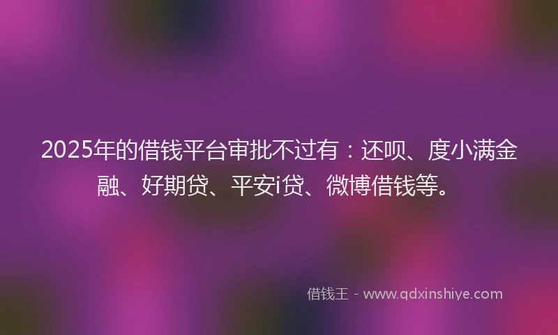 2025年的借钱平台审批不过有：还呗、度小满金融、好期贷、平安i贷、微博借钱等。