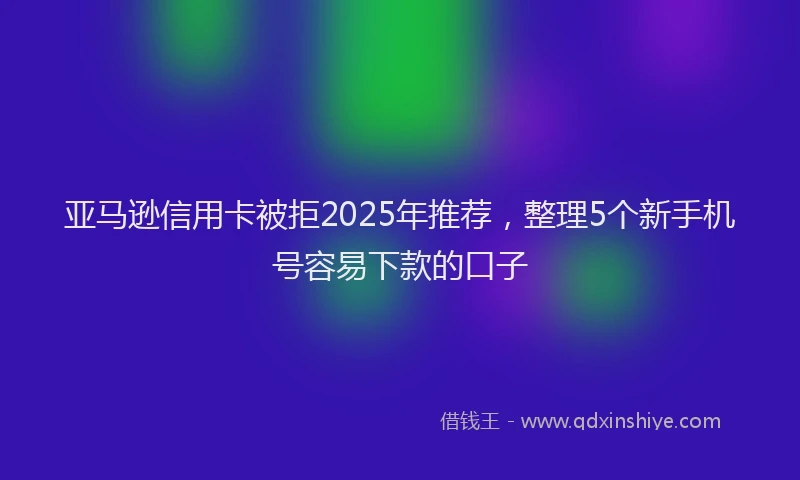亚马逊信用卡被拒2025年推荐，整理5个新手机号容易下款的口子