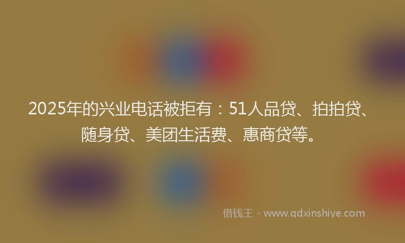 2025年的兴业电话被拒有：51人品贷、拍拍贷、随身贷、美团生活费、惠商贷等。