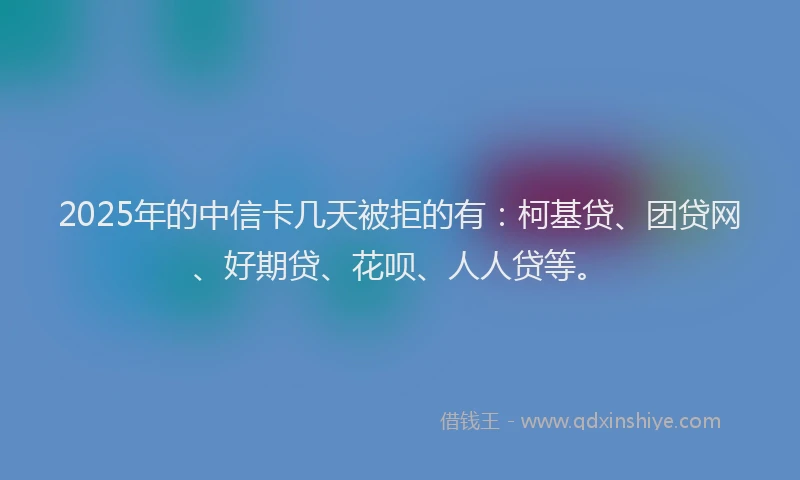 2025年的中信卡几天被拒的有：柯基贷、团贷网、好期贷、花呗、人人贷等。